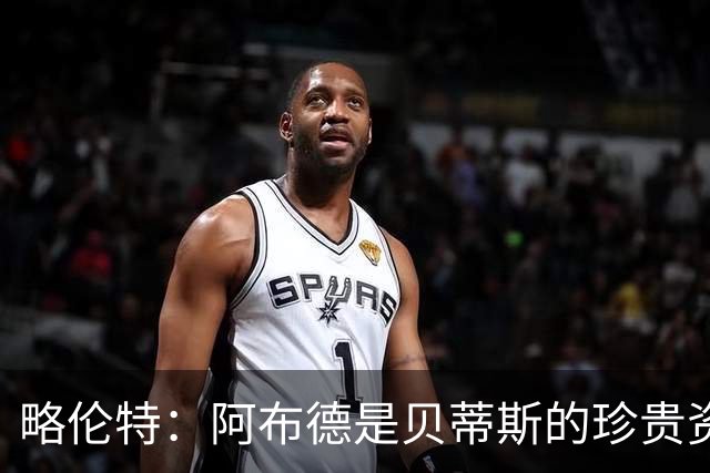 略伦特：阿布德是贝蒂斯的珍贵资产，身价无可量化